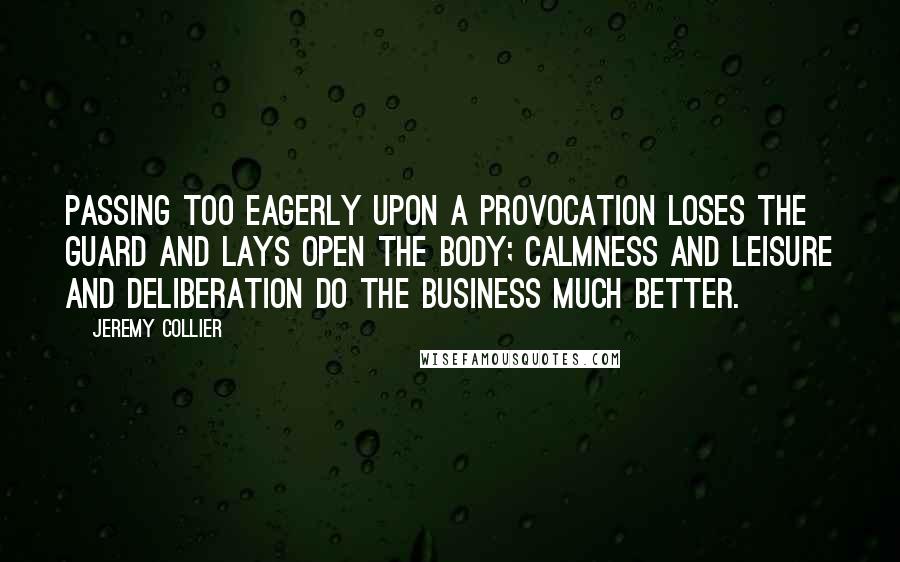 Jeremy Collier Quotes: Passing too eagerly upon a provocation loses the guard and lays open the body; calmness and leisure and deliberation do the business much better.