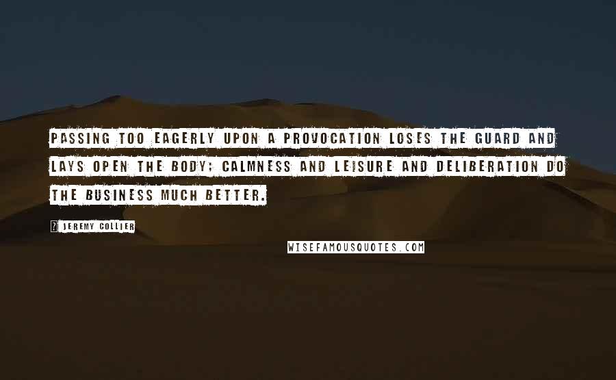 Jeremy Collier Quotes: Passing too eagerly upon a provocation loses the guard and lays open the body; calmness and leisure and deliberation do the business much better.
