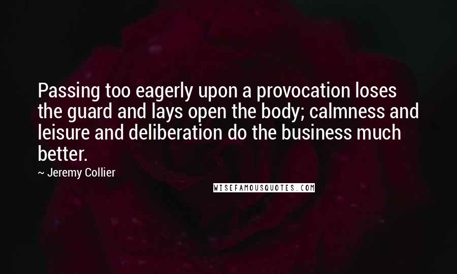 Jeremy Collier Quotes: Passing too eagerly upon a provocation loses the guard and lays open the body; calmness and leisure and deliberation do the business much better.
