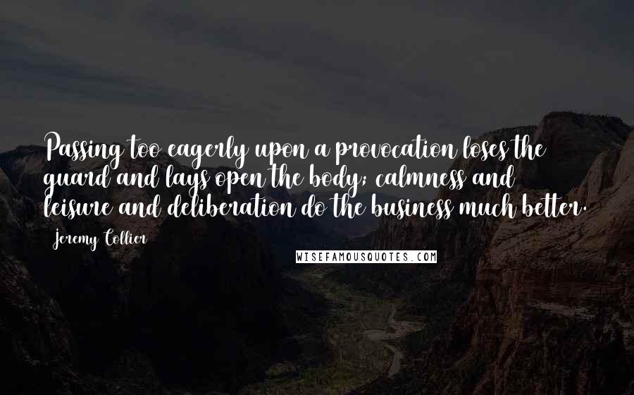 Jeremy Collier Quotes: Passing too eagerly upon a provocation loses the guard and lays open the body; calmness and leisure and deliberation do the business much better.