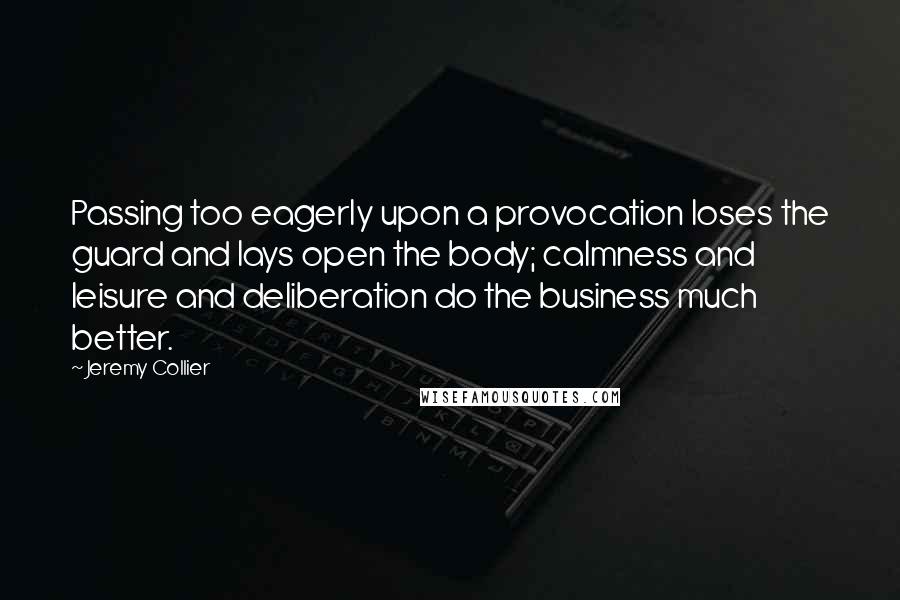 Jeremy Collier Quotes: Passing too eagerly upon a provocation loses the guard and lays open the body; calmness and leisure and deliberation do the business much better.