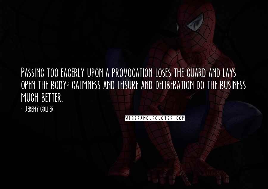 Jeremy Collier Quotes: Passing too eagerly upon a provocation loses the guard and lays open the body; calmness and leisure and deliberation do the business much better.
