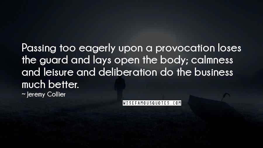 Jeremy Collier Quotes: Passing too eagerly upon a provocation loses the guard and lays open the body; calmness and leisure and deliberation do the business much better.