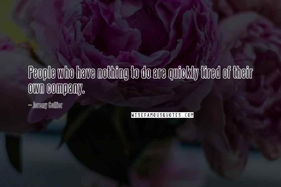 Jeremy Collier Quotes: People who have nothing to do are quickly tired of their own company.