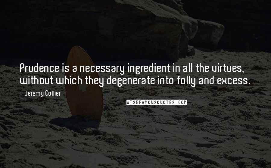 Jeremy Collier Quotes: Prudence is a necessary ingredient in all the virtues, without which they degenerate into folly and excess.