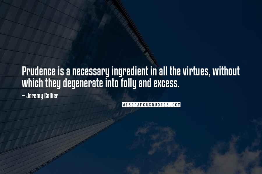 Jeremy Collier Quotes: Prudence is a necessary ingredient in all the virtues, without which they degenerate into folly and excess.