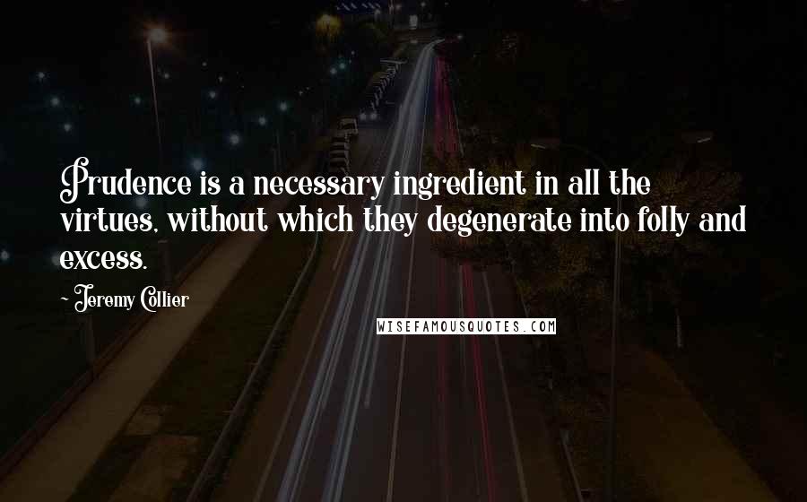 Jeremy Collier Quotes: Prudence is a necessary ingredient in all the virtues, without which they degenerate into folly and excess.