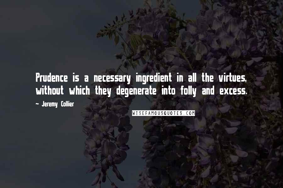 Jeremy Collier Quotes: Prudence is a necessary ingredient in all the virtues, without which they degenerate into folly and excess.