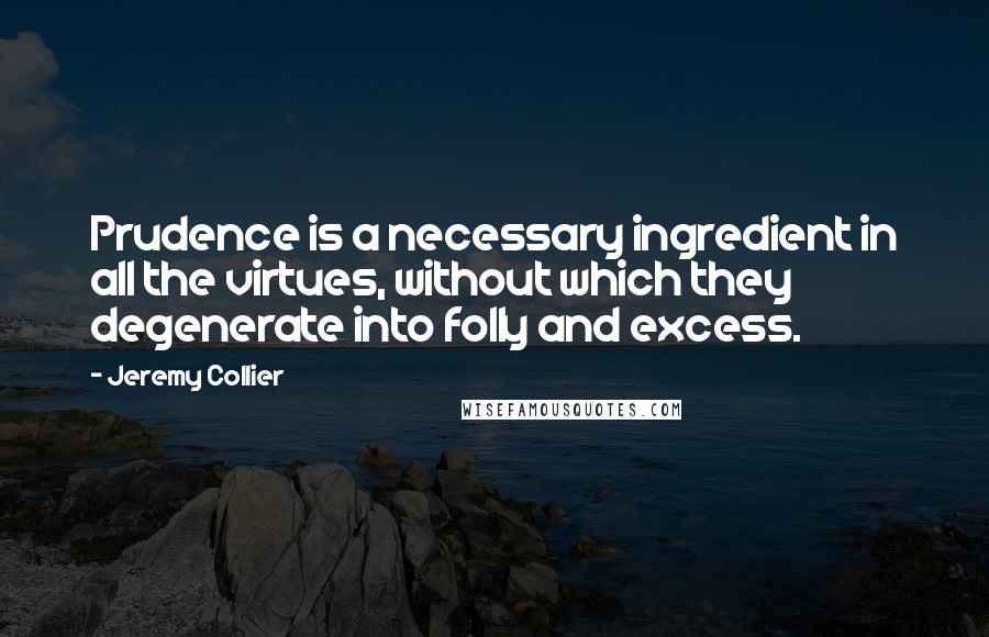 Jeremy Collier Quotes: Prudence is a necessary ingredient in all the virtues, without which they degenerate into folly and excess.