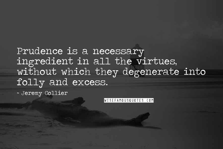 Jeremy Collier Quotes: Prudence is a necessary ingredient in all the virtues, without which they degenerate into folly and excess.