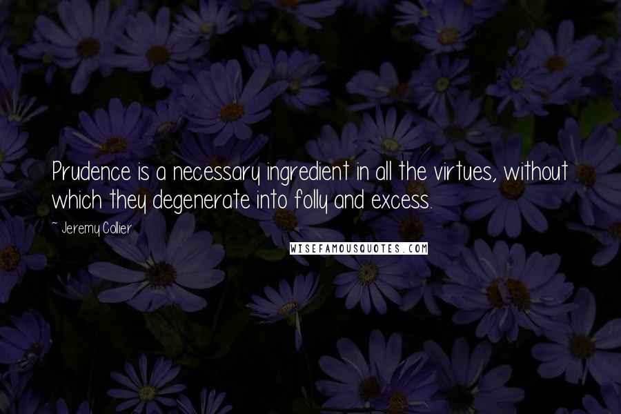 Jeremy Collier Quotes: Prudence is a necessary ingredient in all the virtues, without which they degenerate into folly and excess.