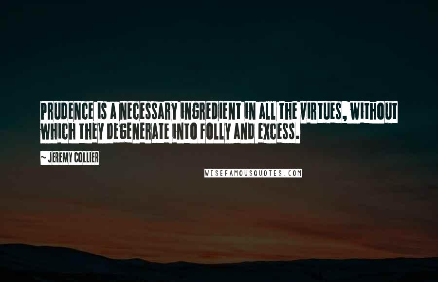 Jeremy Collier Quotes: Prudence is a necessary ingredient in all the virtues, without which they degenerate into folly and excess.