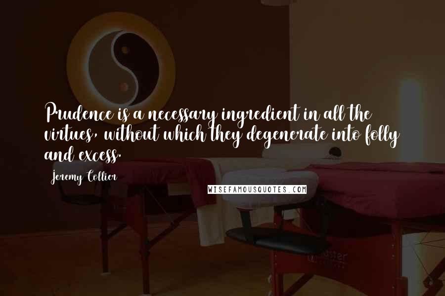 Jeremy Collier Quotes: Prudence is a necessary ingredient in all the virtues, without which they degenerate into folly and excess.