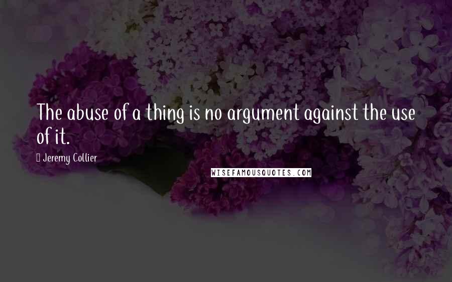 Jeremy Collier Quotes: The abuse of a thing is no argument against the use of it.