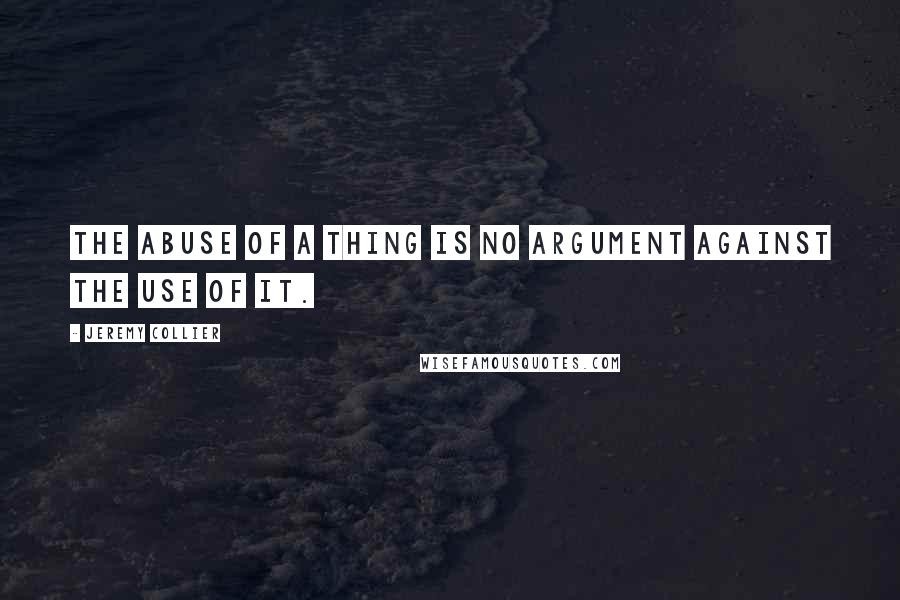 Jeremy Collier Quotes: The abuse of a thing is no argument against the use of it.