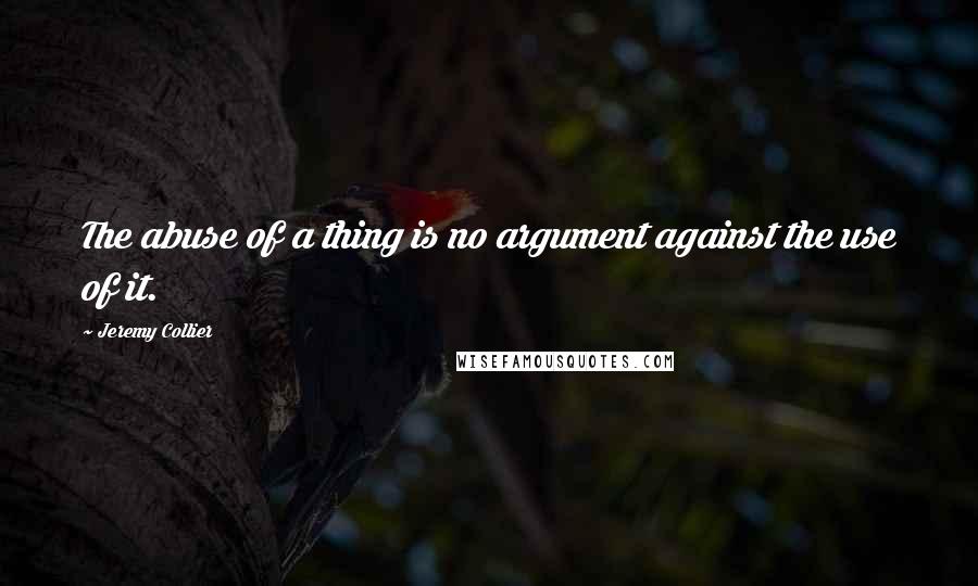Jeremy Collier Quotes: The abuse of a thing is no argument against the use of it.