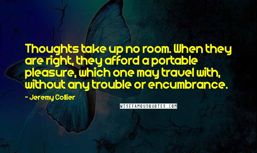 Jeremy Collier Quotes: Thoughts take up no room. When they are right, they afford a portable pleasure, which one may travel with, without any trouble or encumbrance.