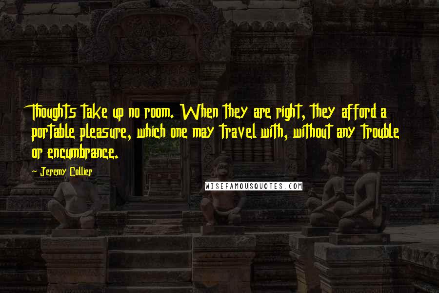 Jeremy Collier Quotes: Thoughts take up no room. When they are right, they afford a portable pleasure, which one may travel with, without any trouble or encumbrance.