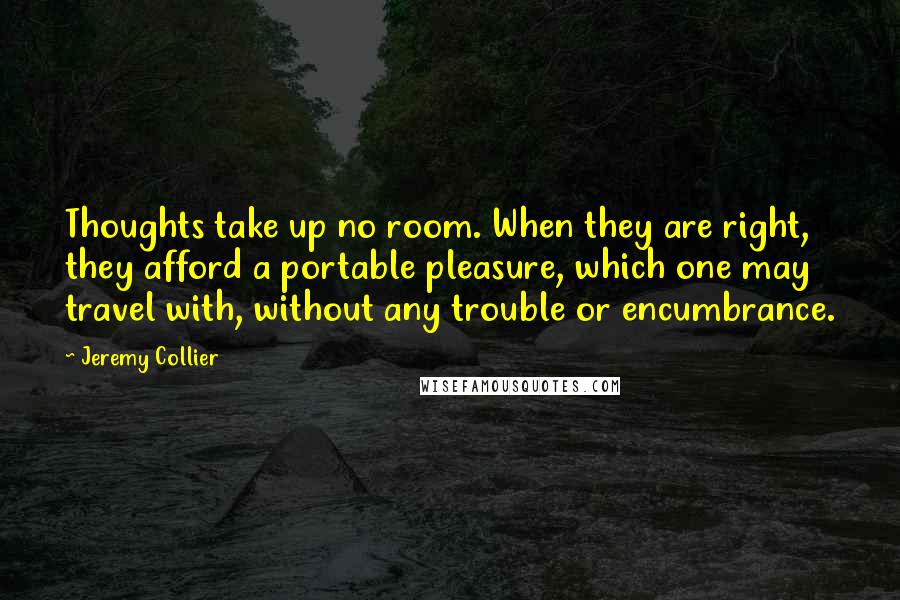 Jeremy Collier Quotes: Thoughts take up no room. When they are right, they afford a portable pleasure, which one may travel with, without any trouble or encumbrance.