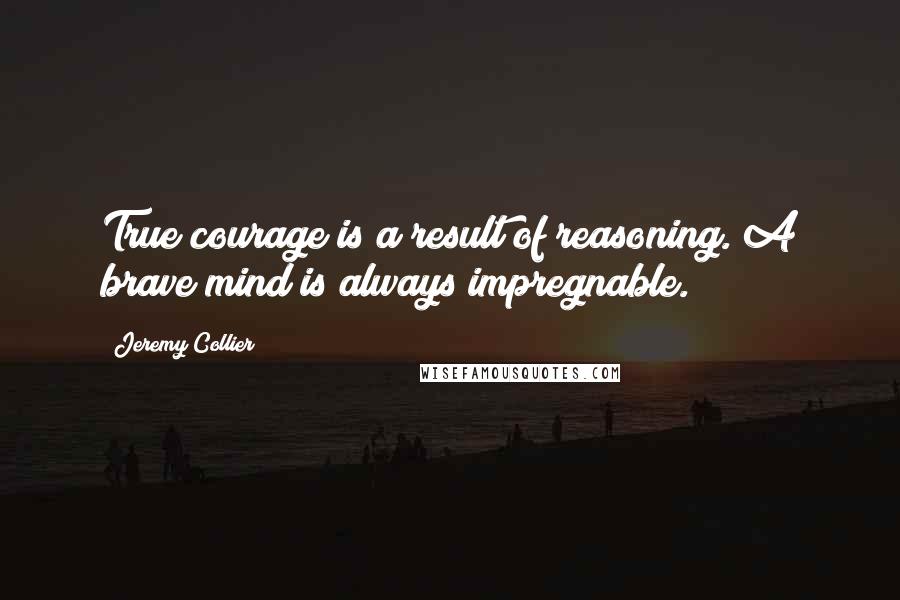 Jeremy Collier Quotes: True courage is a result of reasoning. A brave mind is always impregnable.