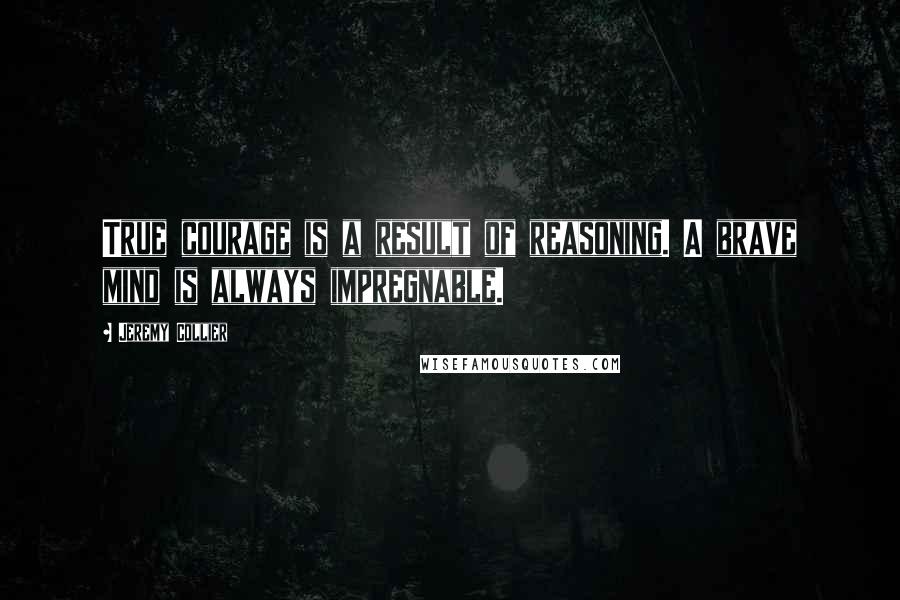 Jeremy Collier Quotes: True courage is a result of reasoning. A brave mind is always impregnable.