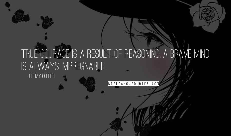 Jeremy Collier Quotes: True courage is a result of reasoning. A brave mind is always impregnable.