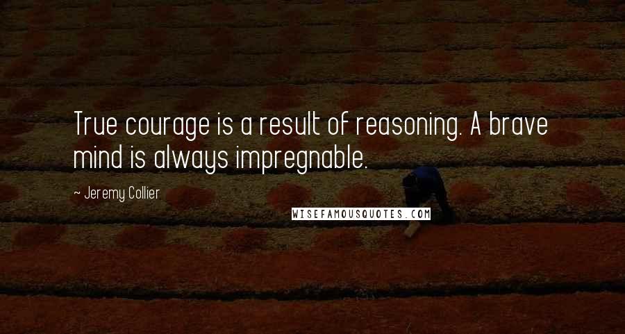 Jeremy Collier Quotes: True courage is a result of reasoning. A brave mind is always impregnable.