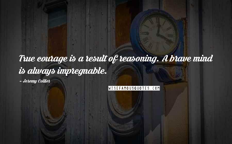 Jeremy Collier Quotes: True courage is a result of reasoning. A brave mind is always impregnable.