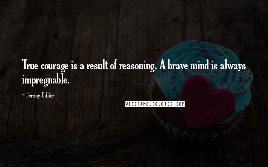 Jeremy Collier Quotes: True courage is a result of reasoning. A brave mind is always impregnable.