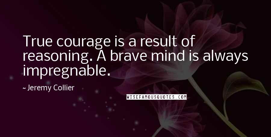 Jeremy Collier Quotes: True courage is a result of reasoning. A brave mind is always impregnable.