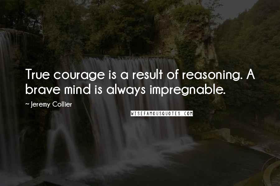 Jeremy Collier Quotes: True courage is a result of reasoning. A brave mind is always impregnable.