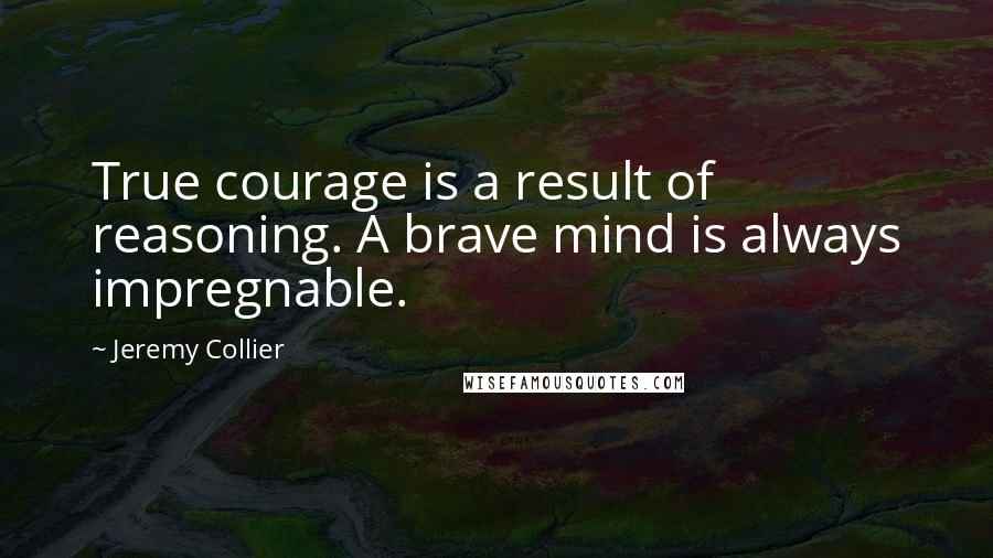 Jeremy Collier Quotes: True courage is a result of reasoning. A brave mind is always impregnable.