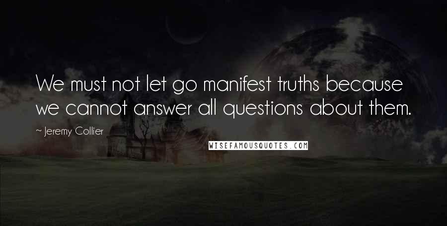 Jeremy Collier Quotes: We must not let go manifest truths because we cannot answer all questions about them.