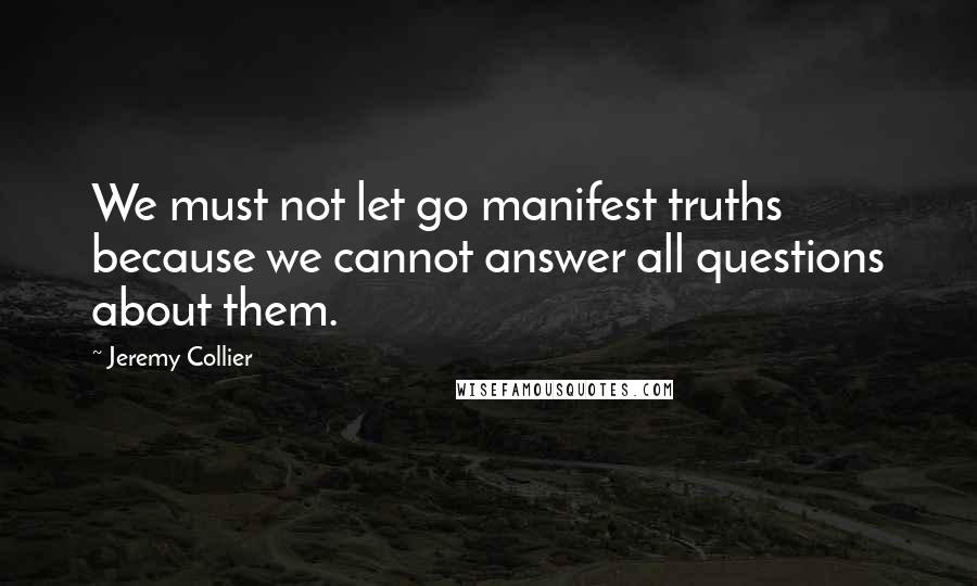 Jeremy Collier Quotes: We must not let go manifest truths because we cannot answer all questions about them.