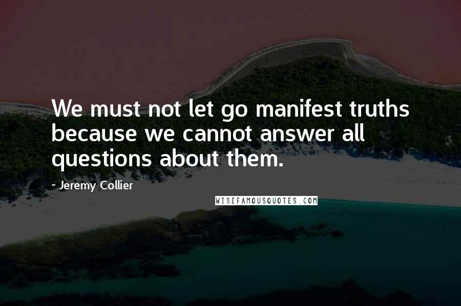 Jeremy Collier Quotes: We must not let go manifest truths because we cannot answer all questions about them.