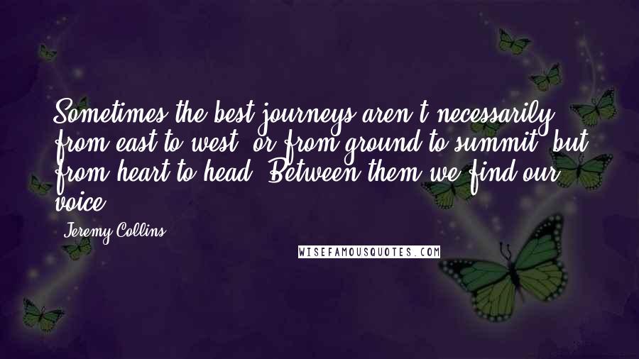 Jeremy Collins Quotes: Sometimes the best journeys aren't necessarily from east to west, or from ground to summit, but from heart to head. Between them we find our voice.