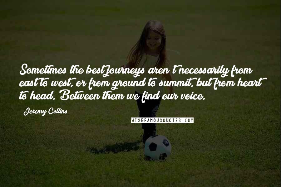 Jeremy Collins Quotes: Sometimes the best journeys aren't necessarily from east to west, or from ground to summit, but from heart to head. Between them we find our voice.