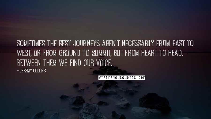 Jeremy Collins Quotes: Sometimes the best journeys aren't necessarily from east to west, or from ground to summit, but from heart to head. Between them we find our voice.