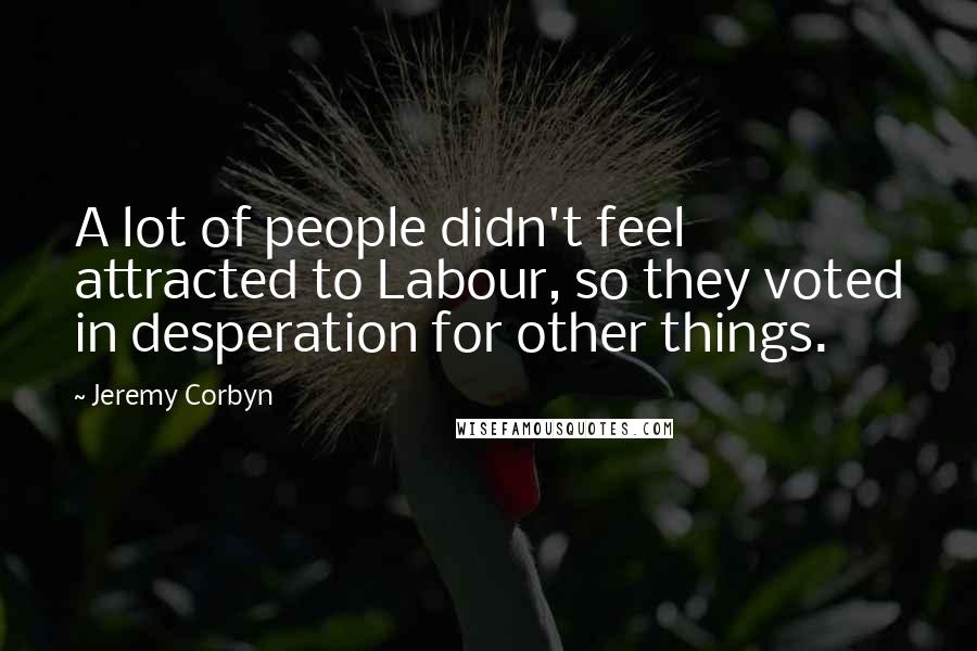 Jeremy Corbyn Quotes: A lot of people didn't feel attracted to Labour, so they voted in desperation for other things.