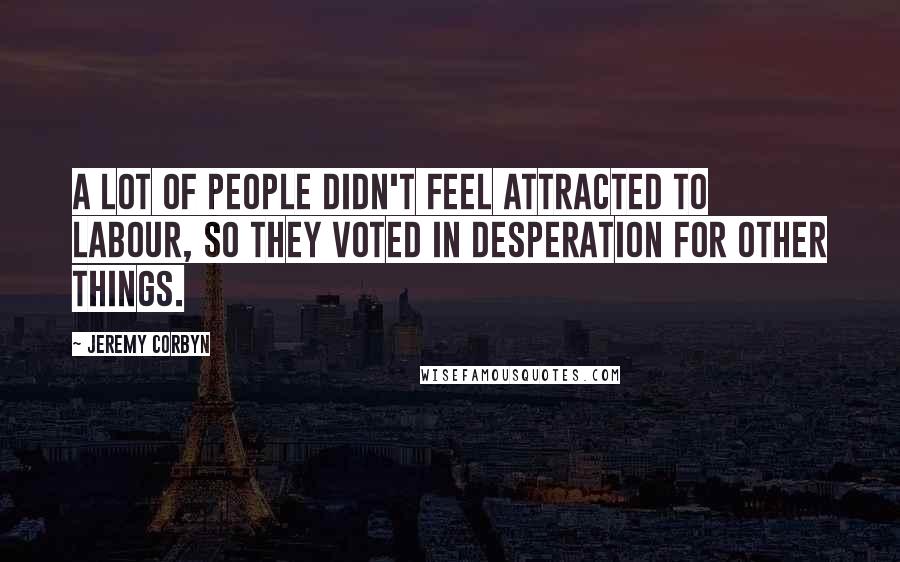 Jeremy Corbyn Quotes: A lot of people didn't feel attracted to Labour, so they voted in desperation for other things.