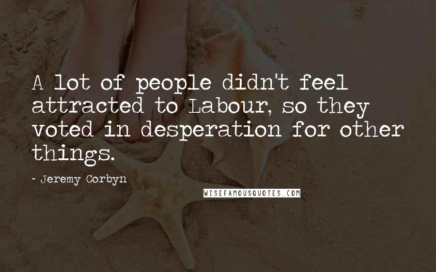 Jeremy Corbyn Quotes: A lot of people didn't feel attracted to Labour, so they voted in desperation for other things.