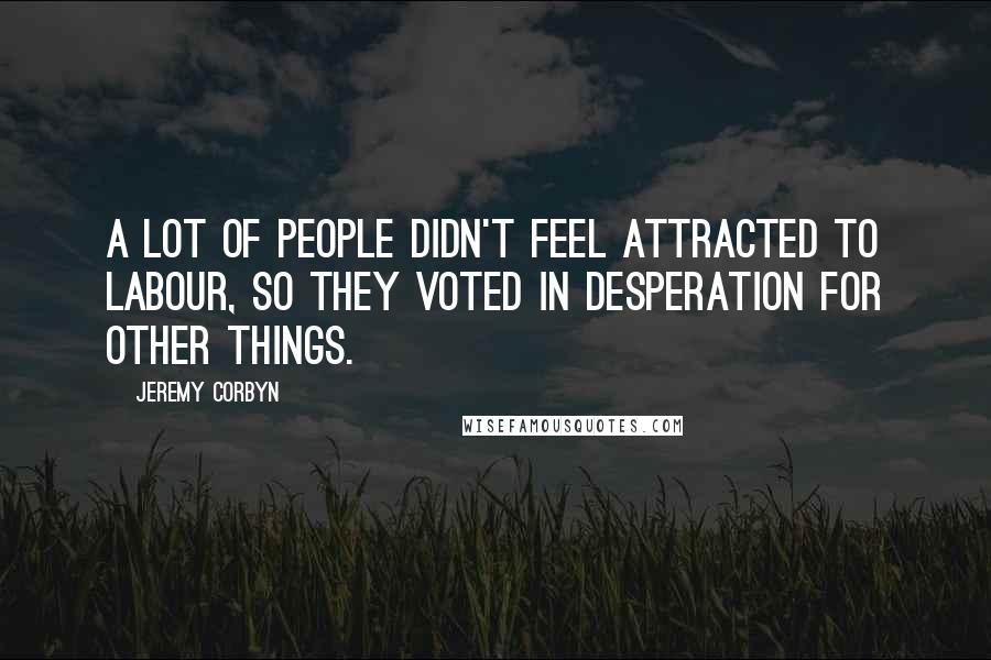 Jeremy Corbyn Quotes: A lot of people didn't feel attracted to Labour, so they voted in desperation for other things.