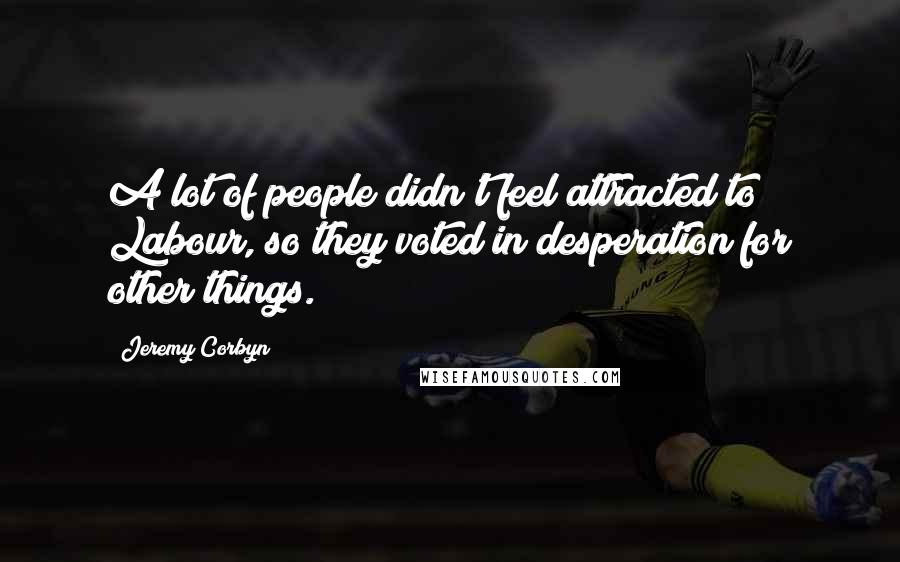 Jeremy Corbyn Quotes: A lot of people didn't feel attracted to Labour, so they voted in desperation for other things.