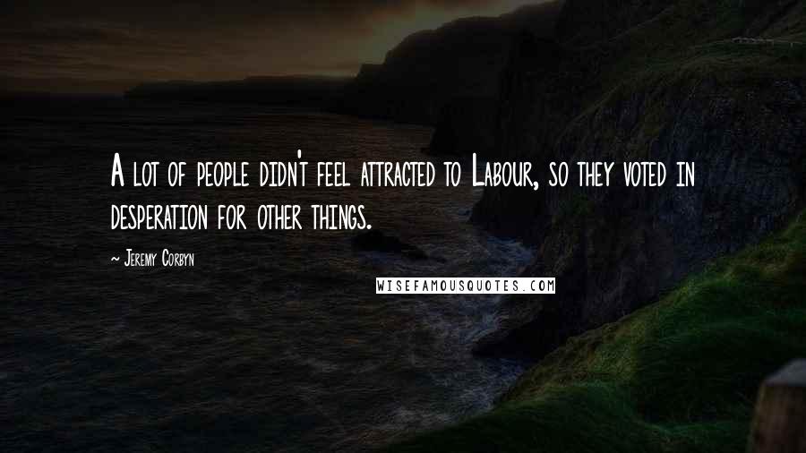 Jeremy Corbyn Quotes: A lot of people didn't feel attracted to Labour, so they voted in desperation for other things.