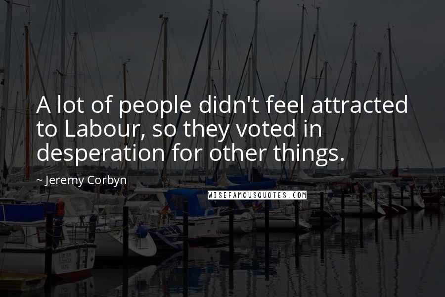 Jeremy Corbyn Quotes: A lot of people didn't feel attracted to Labour, so they voted in desperation for other things.