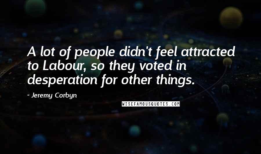 Jeremy Corbyn Quotes: A lot of people didn't feel attracted to Labour, so they voted in desperation for other things.