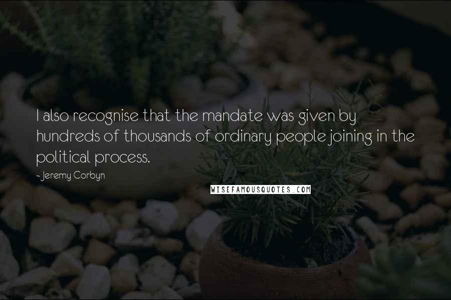 Jeremy Corbyn Quotes: I also recognise that the mandate was given by hundreds of thousands of ordinary people joining in the political process.