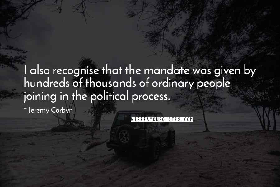 Jeremy Corbyn Quotes: I also recognise that the mandate was given by hundreds of thousands of ordinary people joining in the political process.