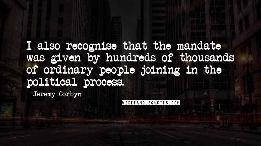 Jeremy Corbyn Quotes: I also recognise that the mandate was given by hundreds of thousands of ordinary people joining in the political process.