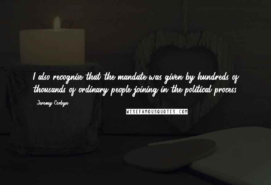 Jeremy Corbyn Quotes: I also recognise that the mandate was given by hundreds of thousands of ordinary people joining in the political process.